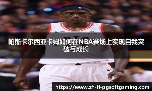 帕斯卡尔西亚卡姆如何在NBA赛场上实现自我突破与成长